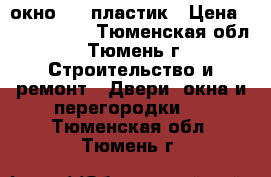 окно     пластик › Цена ­ 5000-7000 - Тюменская обл., Тюмень г. Строительство и ремонт » Двери, окна и перегородки   . Тюменская обл.,Тюмень г.